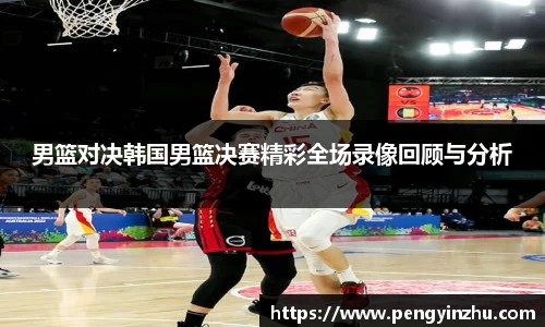 男篮对决韩国男篮决赛精彩全场录像回顾与分析